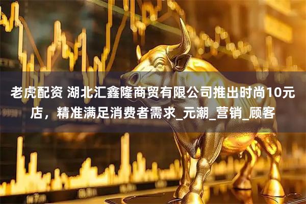老虎配资 湖北汇鑫隆商贸有限公司推出时尚10元店，精准满足消费者需求_元潮_营销_顾客